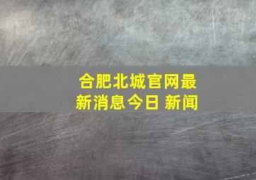 合肥北城官网最新消息今日 新闻